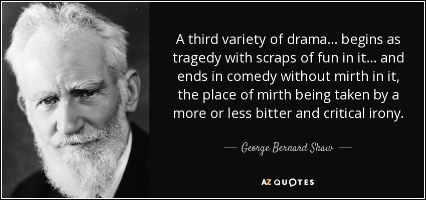 A third variety of drama ... begins as tragedy with scraps of fun in it ... and ends in comedy without mirth in it, the place of mirth being taken by a more or less bitter and critical irony. - George Bernard Shaw