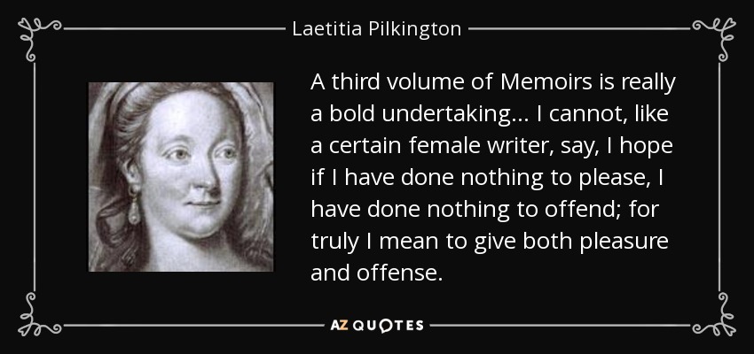 A third volume of Memoirs is really a bold undertaking ... I cannot, like a certain female writer, say, I hope if I have done nothing to please, I have done nothing to offend; for truly I mean to give both pleasure and offense. - Laetitia Pilkington