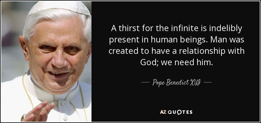 A thirst for the infinite is indelibly present in human beings. Man was created to have a relationship with God; we need him. - Pope Benedict XVI