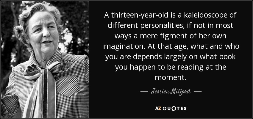 A thirteen-year-old is a kaleidoscope of different personalities, if not in most ways a mere figment of her own imagination. At that age, what and who you are depends largely on what book you happen to be reading at the moment. - Jessica Mitford