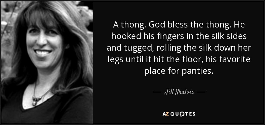 A thong. God bless the thong. He hooked his fingers in the silk sides and tugged, rolling the silk down her legs until it hit the floor, his favorite place for panties. - Jill Shalvis