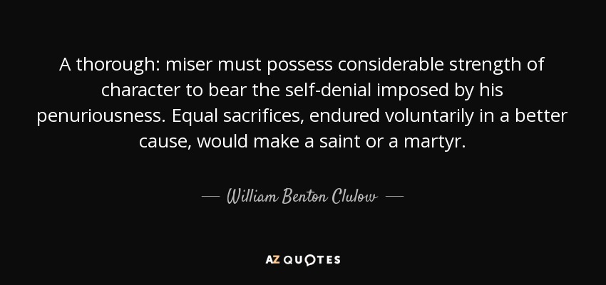 A thorough: miser must possess considerable strength of character to bear the self-denial imposed by his penuriousness. Equal sacrifices, endured voluntarily in a better cause, would make a saint or a martyr. - William Benton Clulow