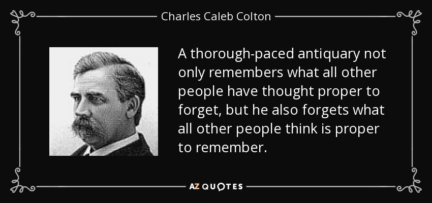 A thorough-paced antiquary not only remembers what all other people have thought proper to forget, but he also forgets what all other people think is proper to remember. - Charles Caleb Colton