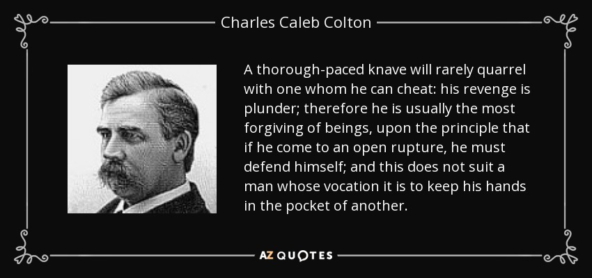 A thorough-paced knave will rarely quarrel with one whom he can cheat: his revenge is plunder; therefore he is usually the most forgiving of beings, upon the principle that if he come to an open rupture, he must defend himself; and this does not suit a man whose vocation it is to keep his hands in the pocket of another. - Charles Caleb Colton