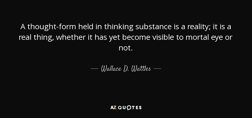 A thought-form held in thinking substance is a reality; it is a real thing, whether it has yet become visible to mortal eye or not. - Wallace D. Wattles