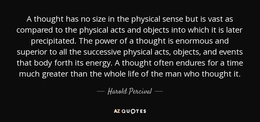 A thought has no size in the physical sense but is vast as compared to the physical acts and objects into which it is later precipitated. The power of a thought is enormous and superior to all the successive physical acts, objects, and events that body forth its energy. A thought often endures for a time much greater than the whole life of the man who thought it. - Harold Percival