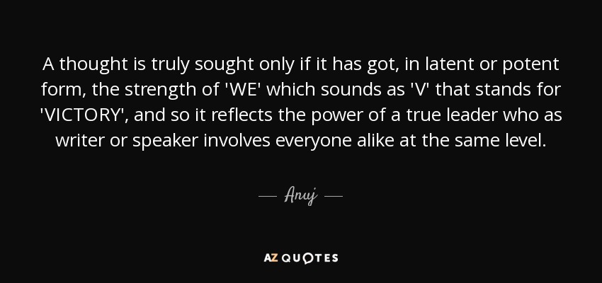 A thought is truly sought only if it has got, in latent or potent form, the strength of 'WE' which sounds as 'V' that stands for 'VICTORY', and so it reflects the power of a true leader who as writer or speaker involves everyone alike at the same level. - Anuj