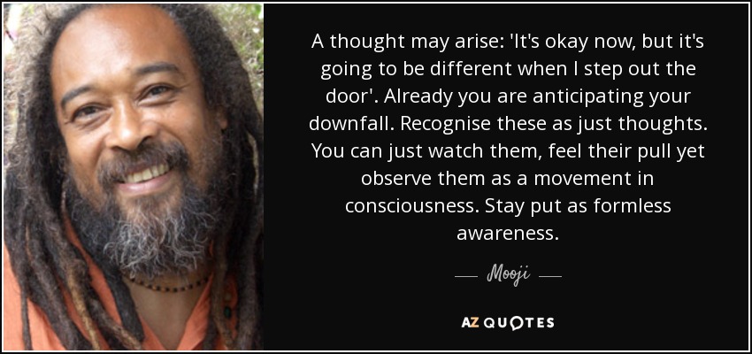 A thought may arise: 'It's okay now, but it's going to be different when I step out the door'. Already you are anticipating your downfall. Recognise these as just thoughts. You can just watch them, feel their pull yet observe them as a movement in consciousness. Stay put as formless awareness. - Mooji