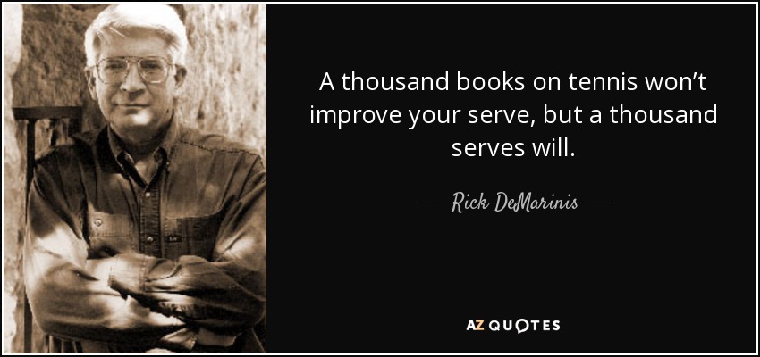 A thousand books on tennis won’t improve your serve, but a thousand serves will. - Rick DeMarinis