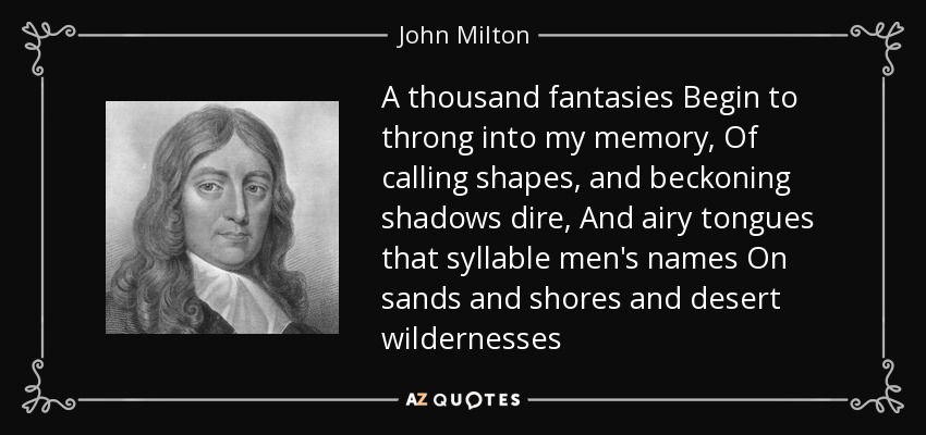 A thousand fantasies Begin to throng into my memory, Of calling shapes, and beckoning shadows dire, And airy tongues that syllable men's names On sands and shores and desert wildernesses - John Milton