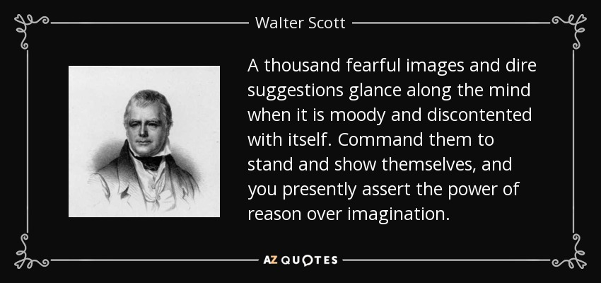 A thousand fearful images and dire suggestions glance along the mind when it is moody and discontented with itself. Command them to stand and show themselves, and you presently assert the power of reason over imagination. - Walter Scott