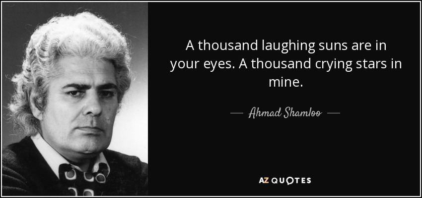A thousand laughing suns are in your eyes. A thousand crying stars in mine. - Ahmad Shamloo