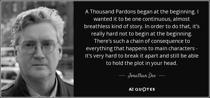 A Thousand Pardons began at the beginning. I wanted it to be one continuous, almost breathless kind of story. In order to do that, it's really hard not to begin at the beginning. There's such a chain of consequence to everything that happens to main characters - it's very hard to break it apart and still be able to hold the plot in your head. - Jonathan Dee