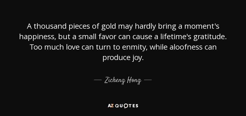 A thousand pieces of gold may hardly bring a moment's happiness, but a small favor can cause a lifetime's gratitude. Too much love can turn to enmity, while aloofness can produce joy. - Zicheng Hong