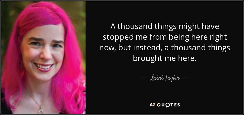 A thousand things might have stopped me from being here right now, but instead, a thousand things brought me here. - Laini Taylor