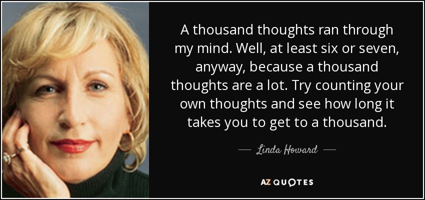 A thousand thoughts ran through my mind. Well, at least six or seven, anyway, because a thousand thoughts are a lot. Try counting your own thoughts and see how long it takes you to get to a thousand. - Linda Howard