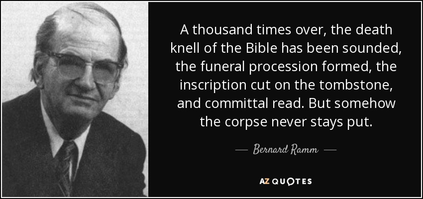 A thousand times over, the death knell of the Bible has been sounded, the funeral procession formed, the inscription cut on the tombstone, and committal read. But somehow the corpse never stays put. - Bernard Ramm