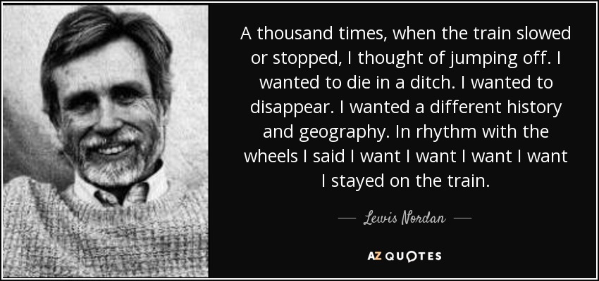 A thousand times, when the train slowed or stopped, I thought of jumping off. I wanted to die in a ditch. I wanted to disappear. I wanted a different history and geography. In rhythm with the wheels I said I want I want I want I want I stayed on the train. - Lewis Nordan