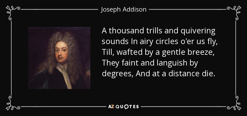 A thousand trills and quivering sounds In airy circles o'er us fly, Till, wafted by a gentle breeze, They faint and languish by degrees, And at a distance die. - Joseph Addison