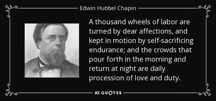 A thousand wheels of labor are turned by dear affections, and kept in motion by self-sacrificing endurance; and the crowds that pour forth in the morning and return at night are daily procession of love and duty. - Edwin Hubbel Chapin