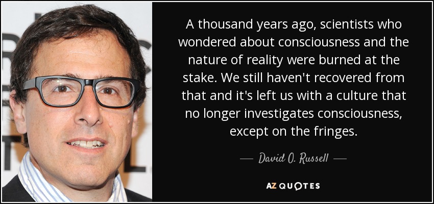 A thousand years ago, scientists who wondered about consciousness and the nature of reality were burned at the stake. We still haven't recovered from that and it's left us with a culture that no longer investigates consciousness, except on the fringes. - David O. Russell