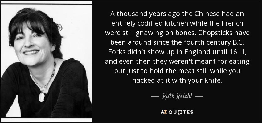 A thousand years ago the Chinese had an entirely codified kitchen while the French were still gnawing on bones. Chopsticks have been around since the fourth century B.C. Forks didn't show up in England until 1611, and even then they weren't meant for eating but just to hold the meat still while you hacked at it with your knife. - Ruth Reichl