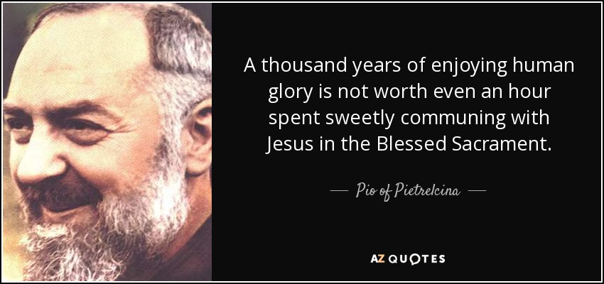 A thousand years of enjoying human glory is not worth even an hour spent sweetly communing with Jesus in the Blessed Sacrament. - Pio of Pietrelcina