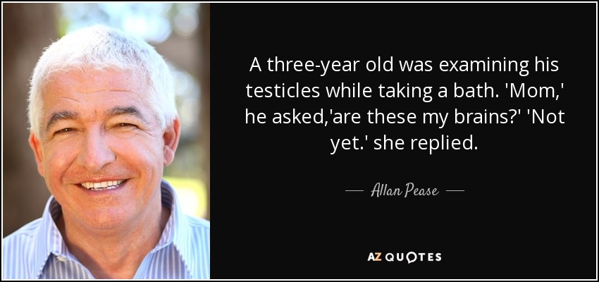 A three-year old was examining his testicles while taking a bath. 'Mom,' he asked,'are these my brains?' 'Not yet.' she replied. - Allan Pease