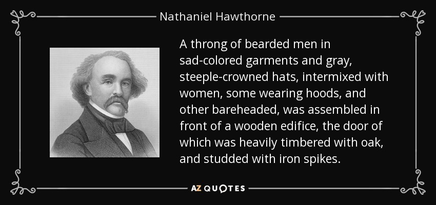 A throng of bearded men in sad-colored garments and gray, steeple-crowned hats, intermixed with women, some wearing hoods, and other bareheaded, was assembled in front of a wooden edifice, the door of which was heavily timbered with oak, and studded with iron spikes. - Nathaniel Hawthorne