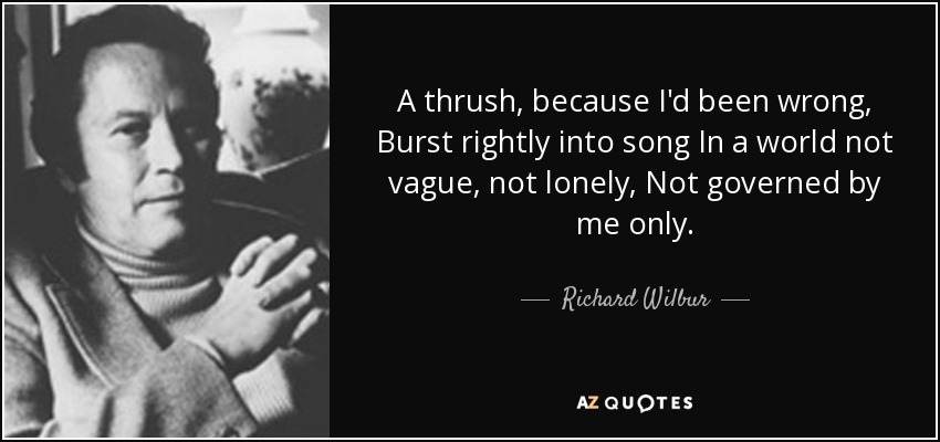 A thrush, because I'd been wrong, Burst rightly into song In a world not vague, not lonely, Not governed by me only. - Richard Wilbur