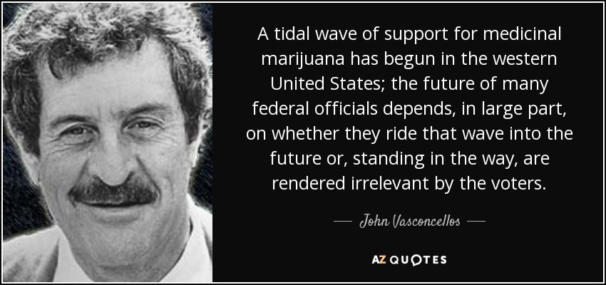 A tidal wave of support for medicinal marijuana has begun in the western United States; the future of many federal officials depends, in large part, on whether they ride that wave into the future or, standing in the way, are rendered irrelevant by the voters. - John Vasconcellos