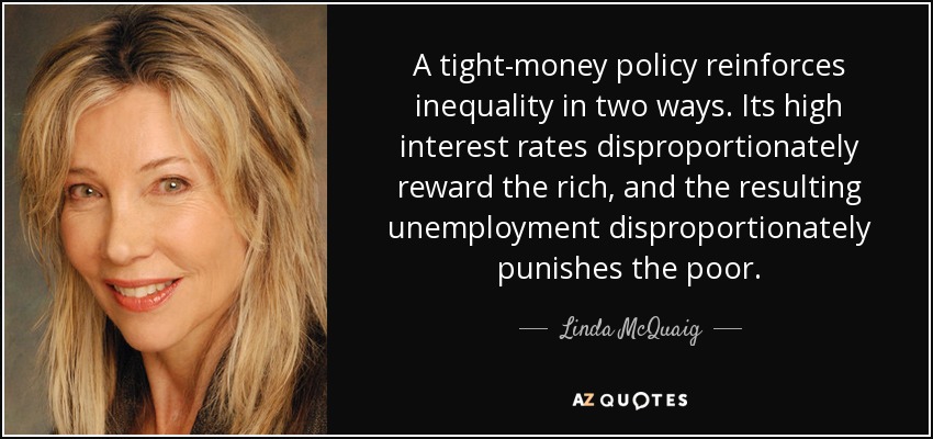 A tight-money policy reinforces inequality in two ways. Its high interest rates disproportionately reward the rich, and the resulting unemployment disproportionately punishes the poor. - Linda McQuaig