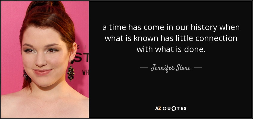 a time has come in our history when what is known has little connection with what is done. - Jennifer Stone