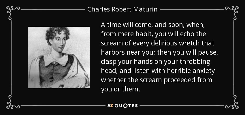 A time will come, and soon, when, from mere habit, you will echo the scream of every delirious wretch that harbors near you; then you will pause, clasp your hands on your throbbing head, and listen with horrible anxiety whether the scream proceeded from you or them. - Charles Robert Maturin