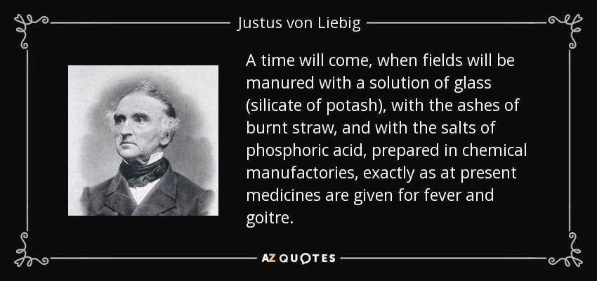 A time will come, when fields will be manured with a solution of glass (silicate of potash), with the ashes of burnt straw, and with the salts of phosphoric acid, prepared in chemical manufactories, exactly as at present medicines are given for fever and goitre. - Justus von Liebig