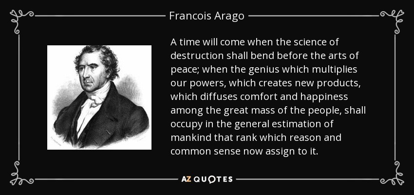 A time will come when the science of destruction shall bend before the arts of peace; when the genius which multiplies our powers, which creates new products, which diffuses comfort and happiness among the great mass of the people, shall occupy in the general estimation of mankind that rank which reason and common sense now assign to it. - Francois Arago