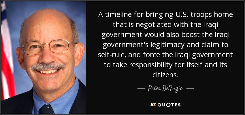 A timeline for bringing U.S. troops home that is negotiated with the Iraqi government would also boost the Iraqi government's legitimacy and claim to self-rule, and force the Iraqi government to take responsibility for itself and its citizens. - Peter DeFazio