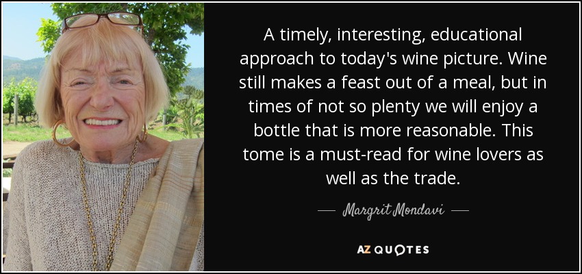 A timely, interesting, educational approach to today's wine picture. Wine still makes a feast out of a meal, but in times of not so plenty we will enjoy a bottle that is more reasonable. This tome is a must-read for wine lovers as well as the trade. - Margrit Mondavi