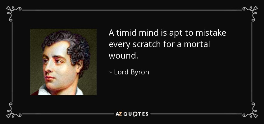 A timid mind is apt to mistake every scratch for a mortal wound. - Lord Byron