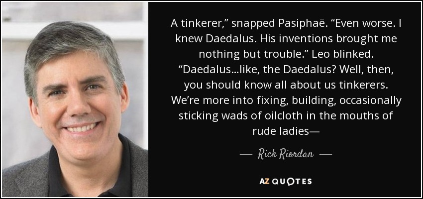 A tinkerer,” snapped Pasiphaë. “Even worse. I knew Daedalus. His inventions brought me nothing but trouble.” Leo blinked. “Daedalus…like, the Daedalus? Well, then, you should know all about us tinkerers. We’re more into fixing, building, occasionally sticking wads of oilcloth in the mouths of rude ladies— - Rick Riordan