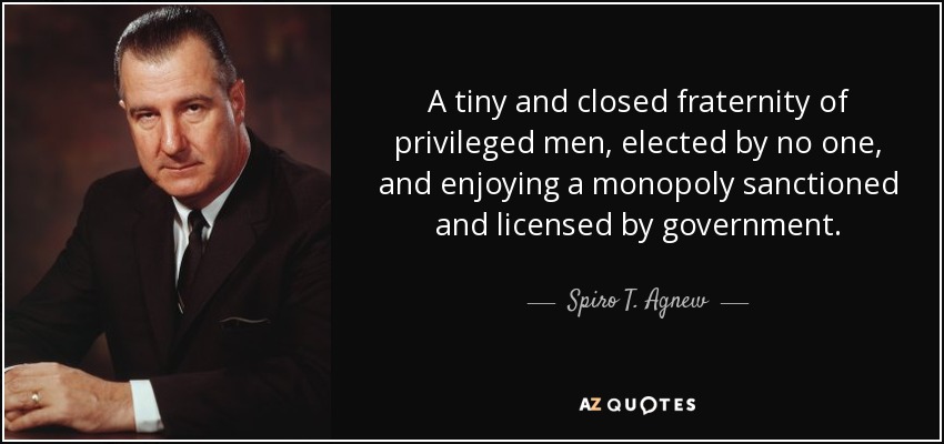 A tiny and closed fraternity of privileged men, elected by no one, and enjoying a monopoly sanctioned and licensed by government. - Spiro T. Agnew