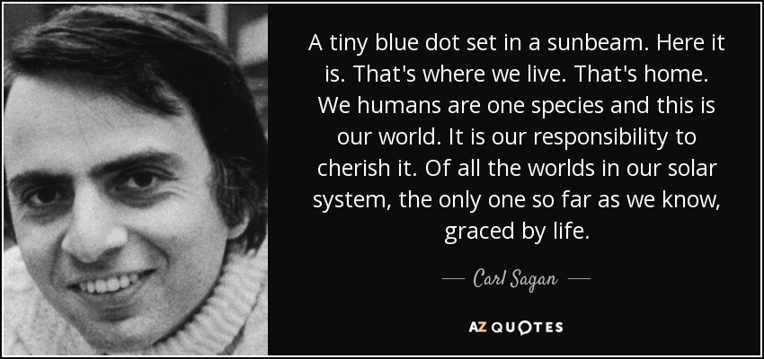 A tiny blue dot set in a sunbeam. Here it is. That's where we live. That's home. We humans are one species and this is our world. It is our responsibility to cherish it. Of all the worlds in our solar system, the only one so far as we know, graced by life. - Carl Sagan