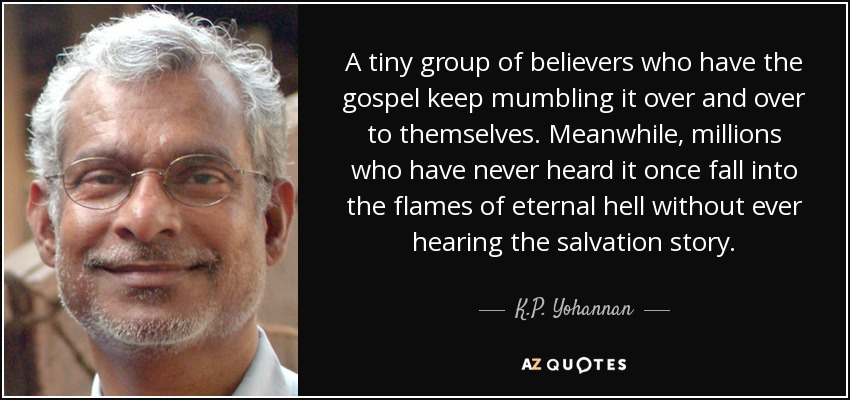 A tiny group of believers who have the gospel keep mumbling it over and over to themselves. Meanwhile, millions who have never heard it once fall into the flames of eternal hell without ever hearing the salvation story. - K.P. Yohannan