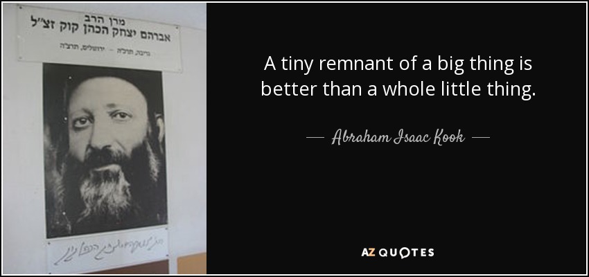 A tiny remnant of a big thing is better than a whole little thing. - Abraham Isaac Kook