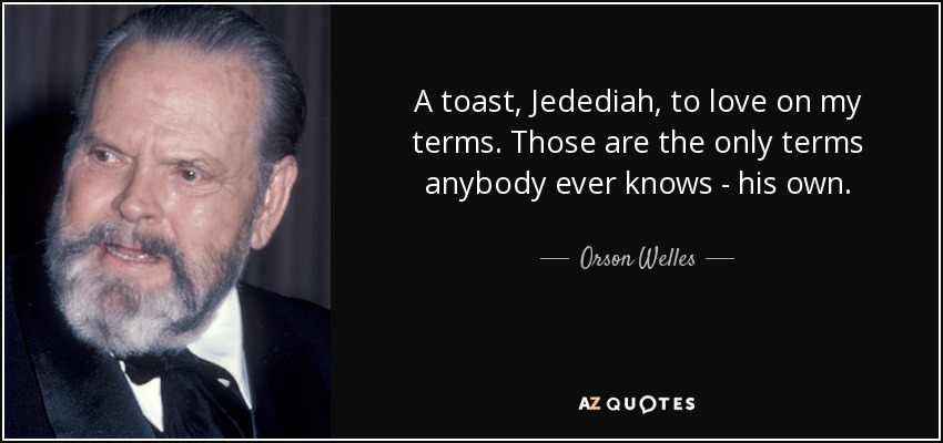 A toast, Jedediah, to love on my terms. Those are the only terms anybody ever knows - his own. - Orson Welles