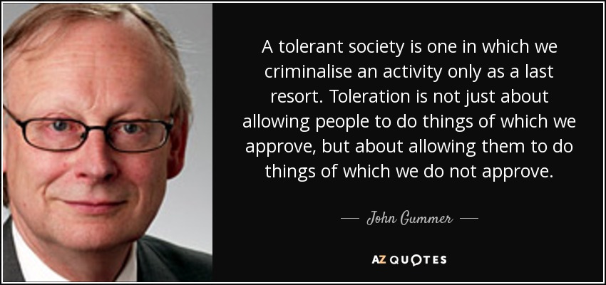 A tolerant society is one in which we criminalise an activity only as a last resort. Toleration is not just about allowing people to do things of which we approve, but about allowing them to do things of which we do not approve. - John Gummer