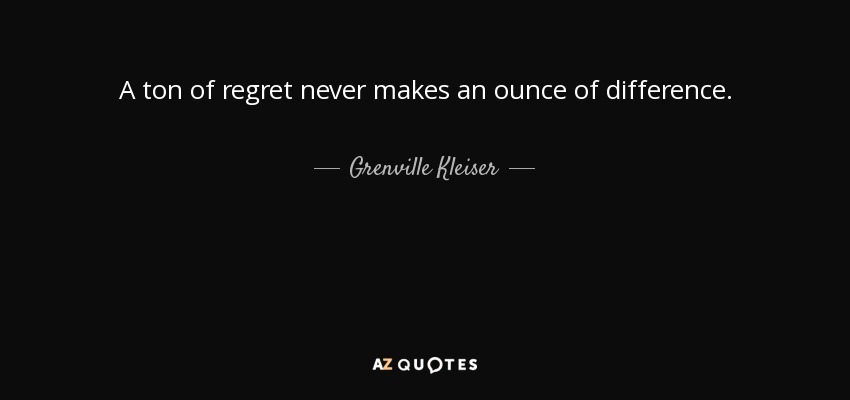 A ton of regret never makes an ounce of difference. - Grenville Kleiser