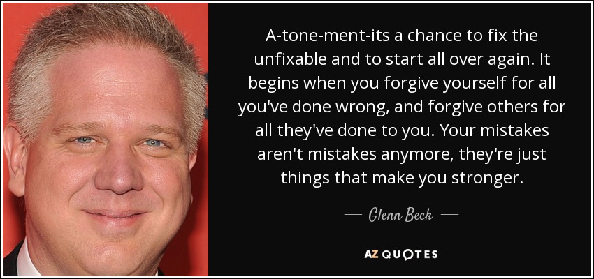 A-tone-ment-its a chance to fix the unfixable and to start all over again. It begins when you forgive yourself for all you've done wrong, and forgive others for all they've done to you. Your mistakes aren't mistakes anymore, they're just things that make you stronger. - Glenn Beck