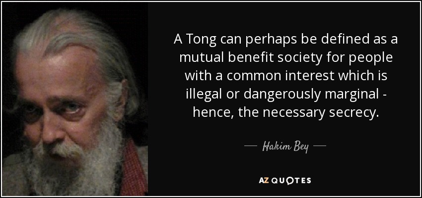 A Tong can perhaps be defined as a mutual benefit society for people with a common interest which is illegal or dangerously marginal - hence, the necessary secrecy. - Hakim Bey