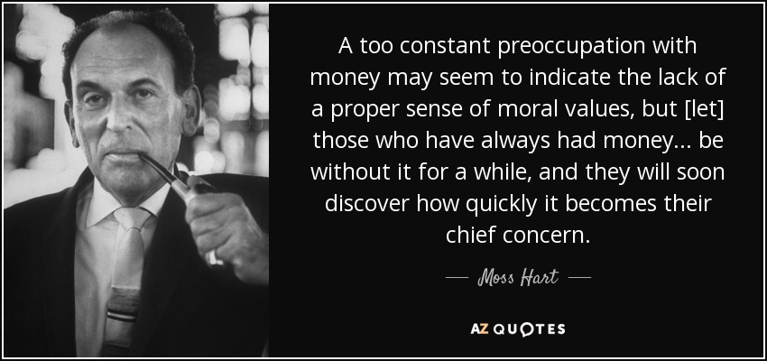 A too constant preoccupation with money may seem to indicate the lack of a proper sense of moral values, but [let] those who have always had money . . . be without it for a while, and they will soon discover how quickly it becomes their chief concern. - Moss Hart